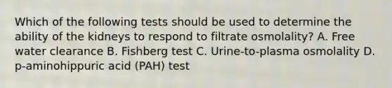 Which of the following tests should be used to determine the ability of the kidneys to respond to filtrate osmolality? A. Free water clearance B. Fishberg test C. Urine-to-plasma osmolality D. p-aminohippuric acid (PAH) test