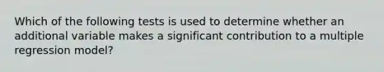 Which of the following tests is used to determine whether an additional variable makes a significant contribution to a multiple regression model?
