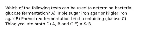 Which of the following tests can be used to determine bacterial glucose fermentation? A) Triple sugar iron agar or kligler iron agar B) Phenol red fermentation broth containing glucose C) Thioglycollate broth D) A, B and C E) A & B