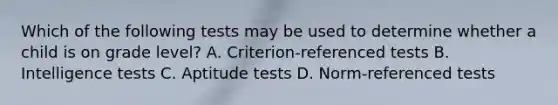 Which of the following tests may be used to determine whether a child is on grade level? A. Criterion-referenced tests B. Intelligence tests C. Aptitude tests D. Norm-referenced tests