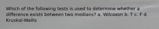 Which of the following tests is used to determine whether a difference exists between two medians? a. Wilcoxon b. T c. F d. Kruskal-Wallis