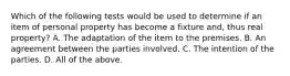 Which of the following tests would be used to determine if an item of personal property has become a fixture and, thus real property? A. The adaptation of the item to the premises. B. An agreement between the parties involved. C. The intention of the parties. D. All of the above.