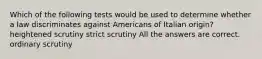 Which of the following tests would be used to determine whether a law discriminates against Americans of Italian origin? heightened scrutiny strict scrutiny All the answers are correct. ordinary scrutiny