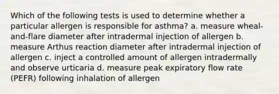 Which of the following tests is used to determine whether a particular allergen is responsible for asthma? a. measure wheal-and-flare diameter after intradermal injection of allergen b. measure Arthus reaction diameter after intradermal injection of allergen c. inject a controlled amount of allergen intradermally and observe urticaria d. measure peak expiratory flow rate (PEFR) following inhalation of allergen