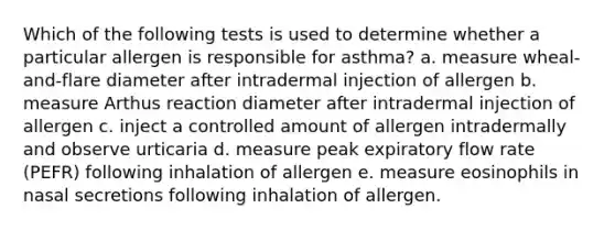 Which of the following tests is used to determine whether a particular allergen is responsible for asthma? a. measure wheal-and-flare diameter after intradermal injection of allergen b. measure Arthus reaction diameter after intradermal injection of allergen c. inject a controlled amount of allergen intradermally and observe urticaria d. measure peak expiratory flow rate (PEFR) following inhalation of allergen e. measure eosinophils in nasal secretions following inhalation of allergen.