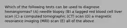 Which of the following tests can be used to diagnose hemangiomas? (A) needle biopsy (B) a tagged red blood cell liver scan (C) a computed tomographic (CT) scan (D) a magnetic resonance imaging (MRI) scan (E) all of the above