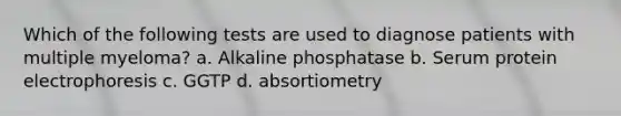 Which of the following tests are used to diagnose patients with multiple myeloma? a. Alkaline phosphatase b. Serum protein electrophoresis c. GGTP d. absortiometry