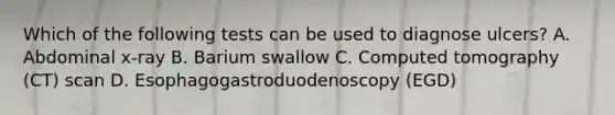 Which of the following tests can be used to diagnose ulcers? A. Abdominal x-ray B. Barium swallow C. Computed tomography (CT) scan D. Esophagogastroduodenoscopy (EGD)