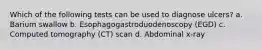 Which of the following tests can be used to diagnose ulcers? a. Barium swallow b. Esophagogastroduodenoscopy (EGD) c. Computed tomography (CT) scan d. Abdominal x-ray