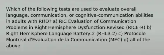 Which of the following tests are used to evaluate overall language, communication, or cognitive-communication abilities in adults with RHD? a) RIC Evaluation of Communication Problems in Right Hemisphere Dysfunction-Revised (RICE-R) b) Right Hemisphere Language Battery-2 (RHLB-2) c) Protocole Montreal d'Evaluation de la Communication (MEC) d) all of the above