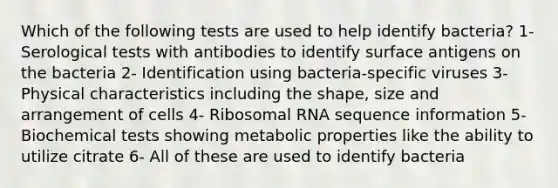 Which of the following tests are used to help identify bacteria? 1- Serological tests with antibodies to identify surface antigens on the bacteria 2- Identification using bacteria-specific viruses 3- Physical characteristics including the shape, size and arrangement of cells 4- Ribosomal RNA sequence information 5- Biochemical tests showing metabolic properties like the ability to utilize citrate 6- All of these are used to identify bacteria