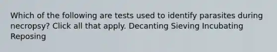 Which of the following are tests used to identify parasites during necropsy? Click all that apply. Decanting Sieving Incubating Reposing