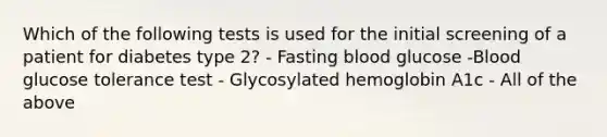 Which of the following tests is used for the initial screening of a patient for diabetes type 2? - Fasting blood glucose -Blood glucose tolerance test - Glycosylated hemoglobin A1c - All of the above