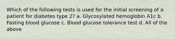 Which of the following tests is used for the initial screening of a patient for diabetes type 2? a. Glycosylated hemoglobin A1c b. Fasting blood glucose c. Blood glucose tolerance test d. All of the above