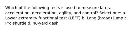 Which of the following tests is used to measure lateral acceleration, deceleration, agility, and control? Select one: a. Lower extremity functional test (LEFT) b. Long (broad) jump c. Pro shuttle d. 40-yard dash