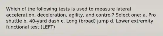 Which of the following tests is used to measure lateral acceleration, deceleration, agility, and control? Select one: a. Pro shuttle b. 40-yard dash c. Long (broad) jump d. Lower extremity functional test (LEFT)