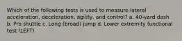 Which of the following tests is used to measure lateral acceleration, deceleration, agility, and control? a. 40-yard dash b. Pro shuttle c. Long (broad) jump d. Lower extremity functional test (LEFT)