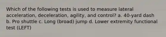 Which of the following tests is used to measure lateral acceleration, deceleration, agility, and control? a. 40-yard dash b. Pro shuttle c. Long (broad) jump d. Lower extremity functional test (LEFT)