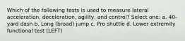 Which of the following tests is used to measure lateral acceleration, deceleration, agility, and control? Select one: a. 40-yard dash b. Long (broad) jump c. Pro shuttle d. Lower extremity functional test (LEFT)