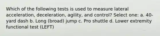 Which of the following tests is used to measure lateral acceleration, deceleration, agility, and control? Select one: a. 40-yard dash b. Long (broad) jump c. Pro shuttle d. Lower extremity functional test (LEFT)