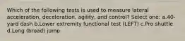 Which of the following tests is used to measure lateral acceleration, deceleration, agility, and control? Select one: a.40-yard dash b.Lower extremity functional test (LEFT) c.Pro shuttle d.Long (broad) jump
