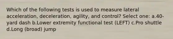 Which of the following tests is used to measure lateral acceleration, deceleration, agility, and control? Select one: a.40-yard dash b.Lower extremity functional test (LEFT) c.Pro shuttle d.Long (broad) jump