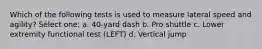 Which of the following tests is used to measure lateral speed and agility? Select one: a. 40-yard dash b. Pro shuttle c. Lower extremity functional test (LEFT) d. Vertical jump