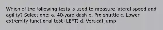 Which of the following tests is used to measure lateral speed and agility? Select one: a. 40-yard dash b. Pro shuttle c. Lower extremity functional test (LEFT) d. Vertical jump