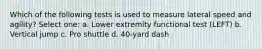 Which of the following tests is used to measure lateral speed and agility? Select one: a. Lower extremity functional test (LEFT) b. Vertical jump c. Pro shuttle d. 40-yard dash