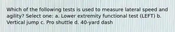 Which of the following tests is used to measure lateral speed and agility? Select one: a. Lower extremity functional test (LEFT) b. Vertical jump c. Pro shuttle d. 40-yard dash