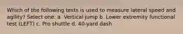 Which of the following tests is used to measure lateral speed and agility? Select one: a. Vertical jump b. Lower extremity functional test (LEFT) c. Pro shuttle d. 40-yard dash