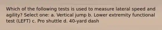 Which of the following tests is used to measure lateral speed and agility? Select one: a. Vertical jump b. Lower extremity functional test (LEFT) c. Pro shuttle d. 40-yard dash