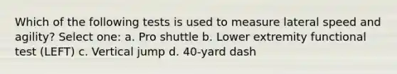 Which of the following tests is used to measure lateral speed and agility? Select one: a. Pro shuttle b. Lower extremity functional test (LEFT) c. Vertical jump d. 40-yard dash