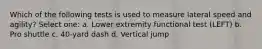 Which of the following tests is used to measure lateral speed and agility? Select one: a. Lower extremity functional test (LEFT) b. Pro shuttle c. 40-yard dash d. Vertical jump