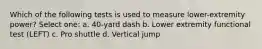 Which of the following tests is used to measure lower-extremity power? Select one: a. 40-yard dash b. Lower extremity functional test (LEFT) c. Pro shuttle d. Vertical jump