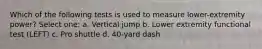 Which of the following tests is used to measure lower-extremity power? Select one: a. Vertical jump b. Lower extremity functional test (LEFT) c. Pro shuttle d. 40-yard dash