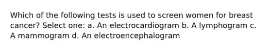 Which of the following tests is used to screen women for breast cancer? Select one: a. An electrocardiogram b. A lymphogram c. A mammogram d. An electroencephalogram