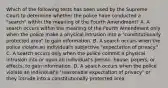 Which of the following tests has been used by the Supreme Court to determine whether the police have conducted a "search" within the meaning of the Fourth Amendment? A. A search occurs within the meaning of the Fourth Amendment only when the police make a physical intrusion into a "constitutionally protected area" to gain information. B. A search occurs when the police violate an individual's subjective "expectation of privacy." C. A search occurs only when the police commit a physical intrusion into or upon an individual's person, house, papers, or effects, to gain information. D. A search occurs when the police violate an individual's "reasonable expectation of privacy" or they intrude into a constitutionally protected area.