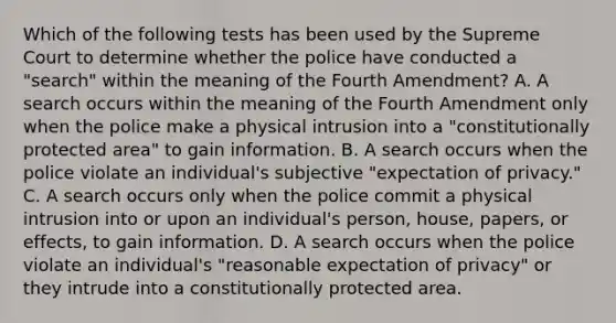 Which of the following tests has been used by the Supreme Court to determine whether the police have conducted a "search" within the meaning of the Fourth Amendment? A. A search occurs within the meaning of the Fourth Amendment only when the police make a physical intrusion into a "constitutionally protected area" to gain information. B. A search occurs when the police violate an individual's subjective "expectation of privacy." C. A search occurs only when the police commit a physical intrusion into or upon an individual's person, house, papers, or effects, to gain information. D. A search occurs when the police violate an individual's "reasonable expectation of privacy" or they intrude into a constitutionally protected area.