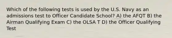 Which of the following tests is used by the U.S. Navy as an admissions test to Officer Candidate School? A) the AFQT B) the Airman Qualifying Exam C) the OLSA T D) the Officer Qualifying Test