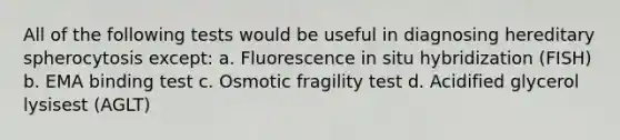 All of the following tests would be useful in diagnosing hereditary spherocytosis except: a. Fluorescence in situ hybridization (FISH) b. EMA binding test c. Osmotic fragility test d. Acidified glycerol lysisest (AGLT)