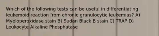 Which of the following tests can be useful in differentiating leukemoid reaction from chronic granulocytic leukemias? A) Myeloperoxidase stain B) Sudan Black B stain C) TRAP D) Leukocyte Alkaline Phosphatase