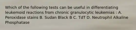 Which of the following tests can be useful in differentiating leukemoid reactions from chronic granulocytic leukemias : A. Peroxidase stains B. Sudan Black B C. TdT D. Neutrophil Alkaline Phosphatase