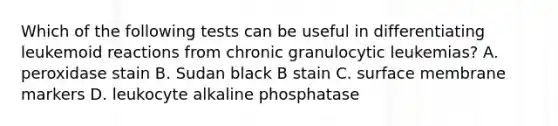 Which of the following tests can be useful in differentiating leukemoid reactions from chronic granulocytic leukemias? A. peroxidase stain B. Sudan black B stain C. surface membrane markers D. leukocyte alkaline phosphatase