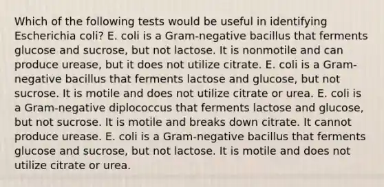 Which of the following tests would be useful in identifying Escherichia coli? E. coli is a Gram-negative bacillus that ferments glucose and sucrose, but not lactose. It is nonmotile and can produce urease, but it does not utilize citrate. E. coli is a Gram-negative bacillus that ferments lactose and glucose, but not sucrose. It is motile and does not utilize citrate or urea. E. coli is a Gram-negative diplococcus that ferments lactose and glucose, but not sucrose. It is motile and breaks down citrate. It cannot produce urease. E. coli is a Gram-negative bacillus that ferments glucose and sucrose, but not lactose. It is motile and does not utilize citrate or urea.