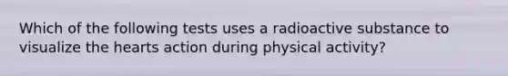 Which of the following tests uses a radioactive substance to visualize the hearts action during physical activity?