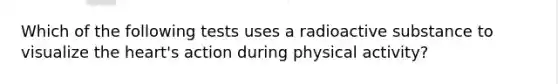 Which of the following tests uses a radioactive substance to visualize the heart's action during physical activity?