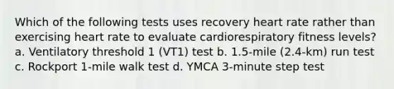 Which of the following tests uses recovery heart rate rather than exercising heart rate to evaluate cardiorespiratory fitness levels? a. Ventilatory threshold 1 (VT1) test b. 1.5-mile (2.4-km) run test c. Rockport 1-mile walk test d. YMCA 3-minute step test