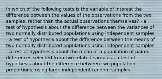 In which of the following tests is the variable of interest the difference between the values of the observations from the two samples, rather than the actual observations themselves? - a test of hypothesis about the difference between the variances of two normally distributed populations using independent samples - a test of hypothesis about the difference between the means of two normally distributed populations using independent samples - a test of hypothesis about the mean of a population of paired differences selected from two related samples - a test of hypothesis about the difference between two population proportions, using large independent random samples