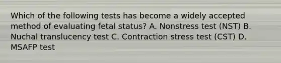 Which of the following tests has become a widely accepted method of evaluating fetal status? A. Nonstress test (NST) B. Nuchal translucency test C. Contraction stress test (CST) D. MSAFP test